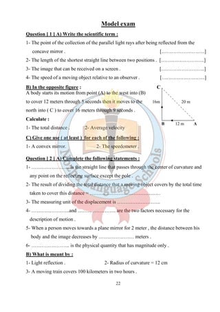 22
Model exam
Question [ 1 ] A) Write the scientific term :
1- The point of the collection of the parallel light rays after being reflected from the
concave mirror . [……………………..]
2- The length of the shortest straight line between two positions . [……………………..]
3- The image that can be received on a screen . [……………………..]
4- The speed of a moving object relative to an observer . [……………………..]
B) In the opposite figure : C
A body starts its motion from point (A) to the west into (B)
to cover 12 meters through 5 seconds then it moves to the 16m 20 m
north into ( C ) to cover 16 meters through 9 seconds .
Calculate :
1- The total distance . 2- Average velocity
C) Give one use ( at least ) for each of the following :
1- A convex mirror. 2- The speedometer .
Question [ 2 ] A) Complete the following statements :
1- ………………….. is the straight line that passes through the center of curvature and
any point on the reflecting surface except the pole .
2- The result of dividing the total distance that a moving object covers by the total time
taken to cover this distance = ……………………………………
3- The measuring unit of the displacement is ……………………..
4- …………………..and ………………….. are the two factors necessary for the
description of motion .
5- When a person moves towards a plane mirror for 2 meter , the distance between his
body and the image decreases by ………………… meters .
6- ………………….. is the physical quantity that has magnitude only .
B) What is meant by :
1- Light reflection . 2- Radius of curvature = 12 cm
3- A moving train covers 100 kilometers in two hours .
B 12 m A
 