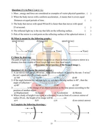23
Question [ 3 ] A) Put (√ ) or ( × ) :
1- Mass , energy and force are considered as examples of vector physical quantities . ( )
2- When the body moves with a uniform acceleration , it means that it covers equal
Distances at equal periods of time . ( )
3- The body that moves with speed 90 km/H is faster than that moves with speed
25 m/second . ( )
4- The reflected light ray is the ray that falls on the reflecting surface . ( )
5- Pole of the mirror is a mid point on the reflecting surface of the spherical mirror. ( )
B) What is meant by the following graphs :
speed (m/sec) distance (m) speed (m/sec)
T(sec) T(sec) T(sec)
1)………………….. 2)……………………. 3)…………………….
C) Show by drawing:
The path of light rays of the formed image for an object in front of a concave mirror at a
distance less than double of focal length but more than focal length .
( Determine the properties of the formed image ) .
Question [ 4 ] A) Choose the correct answer :
1- A car moves with speed 100 m/sec , if the driver reduces its speed by the rate -3 m/sec2
, the car’s speed after 20 seconds equals …………… m/sec.
a) 160 b) -40 c) 40 d) 60
2- If the angle between the incident light ray and the reflecting surface is 40° , then the
angle of reflection = ………………….
a) 40° b) 50° c) 90° d) 150°
3- ……………… is the change of an objects position as the time passes according to the
position of another object .
a) Displacement b) Speed c) Acceleration d) Motion
4- When a body of height 6 cm is put at a distance 14 cm in front of a convex mirror of
radius 20 cm , the height of its image will be ………….. cm
a) 4 b) 8 c) 6 d) no correct answer
b) Complete the following drawings :
1) …………………………….. 2) ……………………………..
C FC F
 