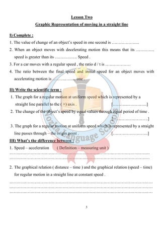 3
Lesson Two
Graphic Representation of moving in a straight line
I) Complete :
1. The value of change of an object’s speed in one second is ………………..
2. When an object moves with decelerating motion this means that its ………….
speed is greater than its ……………. Speed .
3. For a car moves with a regular speed , the ratio d / t is ………………
4. The ratio between the final speed and initial speed for an object moves with
accelerating motion is …………….. one .
II) Write the scientific term :
1. The graph for a regular motion at uniform speed which is represented by a
straight line parallel to the ( ×) axis . [………..……….….]
2. The change of the object’s speed by equal values through equal period of time .
[…………………….]
3. The graph for a regular motion at uniform speed which is represented by a straight
line passes through – the origin point . […………………….]
III) What’s the difference between :
1. Speed – acceleration ( Definition – measuring unit )
……………………………………………………………………………………….
……………………………………………………………………………………….
2. The graphical relation ( distance – time ) and the graphical relation (speed – time)
for regular motion in a straight line at constant speed .
…………………………………………………………………………………………
…………………………………………………………………………………………
…………………………………………………………………………………………
 