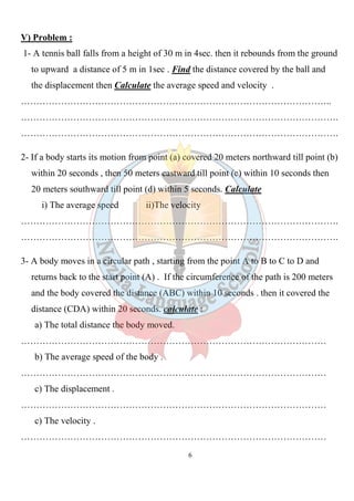 6
V) Problem :
1- A tennis ball falls from a height of 30 m in 4sec. then it rebounds from the ground
to upward a distance of 5 m in 1sec . Find the distance covered by the ball and
the displacement then Calculate the average speed and velocity .
………………………………………………………………………………………..
………………………………………………………………………………………….
………………………………………………………………………………………….
2- If a body starts its motion from point (a) covered 20 meters northward till point (b)
within 20 seconds , then 50 meters eastward till point (c) within 10 seconds then
20 meters southward till point (d) within 5 seconds. Calculate
i) The average speed ii)The velocity
………………………………………………………………………………………….
………………………………………………………………………………………….
3- A body moves in a circular path , starting from the point A to B to C to D and
returns back to the start point (A) . If the circumference of the path is 200 meters
and the body covered the distance (ABC) within 10 seconds . then it covered the
distance (CDA) within 20 seconds. calculate :
a) The total distance the body moved.
………………………………………………………………………………………
b) The average speed of the body .
………………………………………………………………………………………
c) The displacement .
………………………………………………………………………………………
c) The velocity .
………………………………………………………………………………………
 