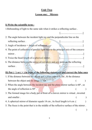 8
Unit Two
Lesson one: Mirrors
I) Write the scientific term :
1.Rebounding of light to the same side when it strikes a reflecting surface .
[…………………….…]
2. The angle between the incident light ray and the perpendicular line on the
reflecting surface . [……………………….]
3. Angle of incidence = Angle of reflection . […………….…………]
4. The point of collection of parallel light rays to the principal axis of the concave
mirror . [………………………..]
5. Twice the focal length of a spherical mirror . [………………..………]
6. The distance between the center of curvature and any point on the reflecting
surface . [………………………..]
II) Put ( √ ) or ( × ) in front of the following statements and correct the false ones
1. If the distance between the object and a plane mirror is 3m , th the distance
between the object and its image is 3 m . ( )
2. When the angle between the incident ray and the plane mirror surface is 60º , so
the angle of reflection is 50º . ( )
3. The formed image for a body put in front of a convex mirror is virtual , inverted
and smaller . ( )
4. A spherical mirror of diameter equals 14 cm , its focal length is 6 cm .( )
5. The focus is the point that is in the middle of the reflective surface of the mirror .
( )
 