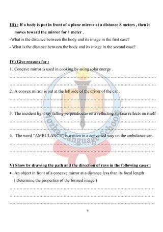 9
III) : If a body is put in front of a plane mirror at a distance 8 meters , then it
moves toward the mirror for 1 meter .
-What is the distance between the body and its image in the first case?
- What is the distance between the body and its image in the second case?
IV) Give reasons for :
1. Concave mirror is used in cooking by using solar energy .
………………………………………………………………………………………….
………………………………………………………………………………………….
2. A convex mirror is put at the left side of the driver of the car .
………………………………………………………………………………………….
………………………………………………………………………………………….
3. The incident light ray falling perpendicular on a reflecting surface reflects on itself
………………………………………………………………………………………….
………………………………………………………………………………………….
4. The word “AMBULANCE” is written in a converted way on the ambulance car.
…………………………………………………………………………………………
…………………………………………………………………………………………
V) Show by drawing the path and the direction of rays in the following cases :
• An object in front of a concave mirror at a distance less than its focal length
( Determine the properties of the formed image )
…………………………………………………………………………………………
…………………………………………………………………………………………
…………………………………………………………………………………………
 