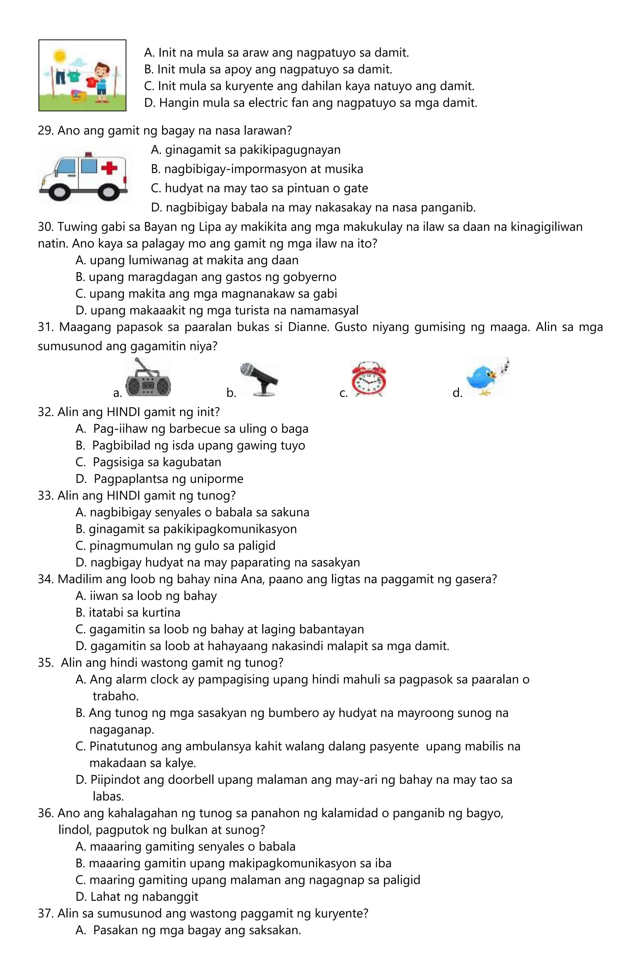29. Ano ang gamit ng bagay na nasa larawan?
A. ginagamit sa pakikipagugnayan
B. nagbibigay-impormasyon at musika
C. hudyat na may tao sa pintuan o gate
D. nagbibigay babala na may nakasakay na nasa panganib.
30. Tuwing gabi sa Bayan ng Lipa ay makikita ang mga makukulay na ilaw sa daan na kinagigiliwan
natin. Ano kaya sa palagay mo ang gamit ng mga ilaw na ito?
A. upang lumiwanag at makita ang daan
B. upang maragdagan ang gastos ng gobyerno
C. upang makita ang mga magnanakaw sa gabi
D. upang makaaakit ng mga turista na namamasyal
31. Maagang papasok sa paaralan bukas si Dianne. Gusto niyang gumising ng maaga. Alin sa mga
sumusunod ang gagamitin niya?
a. b. c. d.
32. Alin ang HINDI gamit ng init?
A. Pag-iihaw ng barbecue sa uling o baga
B. Pagbibilad ng isda upang gawing tuyo
C. Pagsisiga sa kagubatan
D. Pagpaplantsa ng uniporme
33. Alin ang HINDI gamit ng tunog?
A. nagbibigay senyales o babala sa sakuna
B. ginagamit sa pakikipagkomunikasyon
C. pinagmumulan ng gulo sa paligid
D. nagbigay hudyat na may paparating na sasakyan
34. Madilim ang loob ng bahay nina Ana, paano ang ligtas na paggamit ng gasera?
A. iiwan sa loob ng bahay
B. itatabi sa kurtina
C. gagamitin sa loob ng bahay at laging babantayan
D. gagamitin sa loob at hahayaang nakasindi malapit sa mga damit.
35. Alin ang hindi wastong gamit ng tunog?
A. Ang alarm clock ay pampagising upang hindi mahuli sa pagpasok sa paaralan o
trabaho.
B. Ang tunog ng mga sasakyan ng bumbero ay hudyat na mayroong sunog na
nagaganap.
C. Pinatutunog ang ambulansya kahit walang dalang pasyente upang mabilis na
makadaan sa kalye.
D. Piipindot ang doorbell upang malaman ang may-ari ng bahay na may tao sa
labas.
36. Ano ang kahalagahan ng tunog sa panahon ng kalamidad o panganib ng bagyo,
lindol, pagputok ng bulkan at sunog?
A. maaaring gamiting senyales o babala
B. maaaring gamitin upang makipagkomunikasyon sa iba
C. maaring gamiting upang malaman ang nagagnap sa paligid
D. Lahat ng nabanggit
37. Alin sa sumusunod ang wastong paggamit ng kuryente?
A. Pasakan ng mga bagay ang saksakan.
A. Init na mula sa araw ang nagpatuyo sa damit.
B. Init mula sa apoy ang nagpatuyo sa damit.
C. Init mula sa kuryente ang dahilan kaya natuyo ang damit.
D. Hangin mula sa electric fan ang nagpatuyo sa mga damit.
 