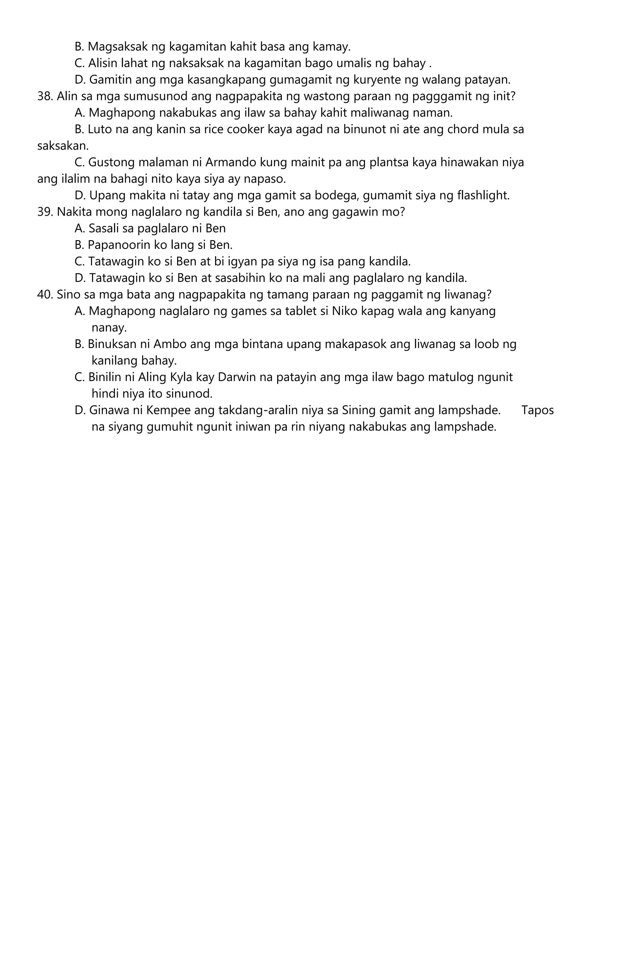 B. Magsaksak ng kagamitan kahit basa ang kamay.
C. Alisin lahat ng naksaksak na kagamitan bago umalis ng bahay .
D. Gamitin ang mga kasangkapang gumagamit ng kuryente ng walang patayan.
38. Alin sa mga sumusunod ang nagpapakita ng wastong paraan ng pagggamit ng init?
A. Maghapong nakabukas ang ilaw sa bahay kahit maliwanag naman.
B. Luto na ang kanin sa rice cooker kaya agad na binunot ni ate ang chord mula sa
saksakan.
C. Gustong malaman ni Armando kung mainit pa ang plantsa kaya hinawakan niya
ang ilalim na bahagi nito kaya siya ay napaso.
D. Upang makita ni tatay ang mga gamit sa bodega, gumamit siya ng flashlight.
39. Nakita mong naglalaro ng kandila si Ben, ano ang gagawin mo?
A. Sasali sa paglalaro ni Ben
B. Papanoorin ko lang si Ben.
C. Tatawagin ko si Ben at bi igyan pa siya ng isa pang kandila.
D. Tatawagin ko si Ben at sasabihin ko na mali ang paglalaro ng kandila.
40. Sino sa mga bata ang nagpapakita ng tamang paraan ng paggamit ng liwanag?
A. Maghapong naglalaro ng games sa tablet si Niko kapag wala ang kanyang
nanay.
B. Binuksan ni Ambo ang mga bintana upang makapasok ang liwanag sa loob ng
kanilang bahay.
C. Binilin ni Aling Kyla kay Darwin na patayin ang mga ilaw bago matulog ngunit
hindi niya ito sinunod.
D. Ginawa ni Kempee ang takdang-aralin niya sa Sining gamit ang lampshade. Tapos
na siyang gumuhit ngunit iniwan pa rin niyang nakabukas ang lampshade.
 