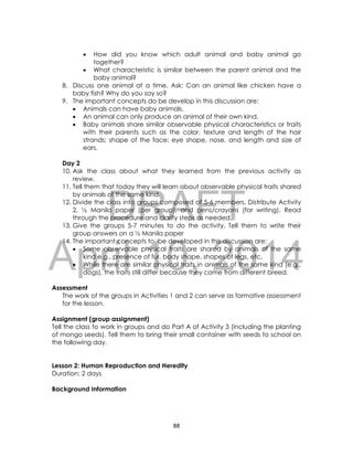 DRAFT
April 10, 2014
88
 How did you know which adult animal and baby animal go
together?
 What characteristic is similar between the parent animal and the
baby animal?
8. Discuss one animal at a time. Ask: Can an animal like chicken have a
baby fish? Why do you say so?
9. The important concepts do be develop in this discussion are:
 Animals can have baby animals.
 An animal can only produce an animal of their own kind.
 Baby animals share similar observable physical characteristics or traits
with their parents such as the color, texture and length of the hair
strands; shape of the face; eye shape, nose, and length and size of
ears.
Day 2
10. Ask the class about what they learned from the previous activity as
review.
11. Tell them that today they will learn about observable physical traits shared
by animals of the same kind.
12. Divide the class into groups composed of 5-6 members. Distribute Activity
2, ½ Manila paper (per group), and pens/crayons (for writing). Read
through the procedure and clarify steps as needed.
13. Give the groups 5-7 minutes to do the activity. Tell them to write their
group answers on a ½ Manila paper
14. The important concepts to be developed in this discussion are:
 Some observable physical traits are shared by animals of the same
kind e.g., presence of fur, body shape, shapes of legs, etc.
 While there are similar physical traits in animals of the same kind (e.g.,
dogs), the traits still differ because they come from different breed.
Assessment
The work of the groups in Activities 1 and 2 can serve as formative assessment
for the lesson.
Assignment (group assignment)
Tell the class to work in groups and do Part A of Activity 3 (including the planting
of mongo seeds). Tell them to bring their small container with seeds to school on
the following day.
Lesson 2: Human Reproduction and Heredity
Duration: 2 days
Background Information
 