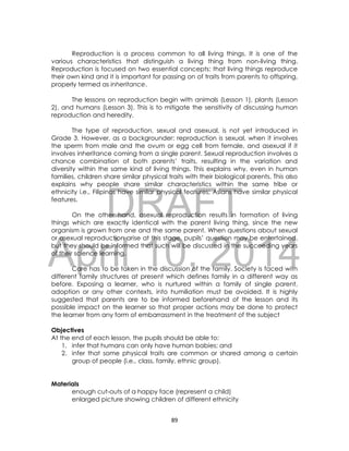 DRAFT
April 10, 2014
89
Reproduction is a process common to all living things. It is one of the
various characteristics that distinguish a living thing from non-living thing.
Reproduction is focused on two essential concepts: that living things reproduce
their own kind and it is important for passing on of traits from parents to offspring,
properly termed as inheritance.
The lessons on reproduction begin with animals (Lesson 1), plants (Lesson
2), and humans (Lesson 3). This is to mitigate the sensitivity of discussing human
reproduction and heredity.
The type of reproduction, sexual and asexual, is not yet introduced in
Grade 3. However, as a backgrounder: reproduction is sexual, when it involves
the sperm from male and the ovum or egg cell from female, and asexual if it
involves inheritance coming from a single parent. Sexual reproduction involves a
chance combination of both parents’ traits, resulting in the variation and
diversity within the same kind of living things. This explains why, even in human
families, children share similar physical traits with their biological parents. This also
explains why people share similar characteristics within the same tribe or
ethnicity i.e., Filipinos have similar physical features; Asians have similar physical
features.
On the other hand, asexual reproduction results in formation of living
things which are exactly identical with the parent living thing, since the new
organism is grown from one and the same parent. When questions about sexual
or asexual reproduction arise at this stage, pupils’ question may be entertained,
but they should be informed that such will be discussed in the succeeding years
of their science learning.
Care has to be taken in the discussion of the family. Society is faced with
different family structures at present which defines family in a different way as
before. Exposing a learner, who is nurtured within a family of single parent,
adoption or any other contexts, into humiliation must be avoided. It is highly
suggested that parents are to be informed beforehand of the lesson and its
possible impact on the learner so that proper actions may be done to protect
the learner from any form of embarrassment in the treatment of the subject
Objectives
At the end of each lesson, the pupils should be able to:
1. infer that humans can only have human babies; and
2. infer that some physical traits are common or shared among a certain
group of people (i.e., class, family, ethnic group).
Materials
enough cut-outs of a happy face (represent a child)
enlarged picture showing children of different ethnicity
 