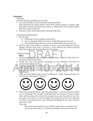 DRAFT
April 10, 2014
90
Procedure
A.Review
Ask the following questions to the class:
 Can anyone tell us what the lesson was yesterday?
(We learned that baby plants come from parent plants. So plants also
reproduce. Plants can grow from seeds, or other parts of the parent plants
like roots, stems or leaves.
 Can you name some examples? (Answers will vary)
B.Motivation/Presentation
1. Ask the class:
 Where do human babies come from?
 Can a dog give birth to a human child? Why do you say so?
 Can humans give birth to a chick or kitten? Why do you say so?
2. Tell the class that similar to animals, humans can only produce human
babies. Tell the class that in Activity 5, they will find out about physical
traits they share with their family and classmates.
C.Lesson Proper
Day 1
1. Let the pupils do Activity 5 individually first (Steps 1 and 2). Give them 5-7
minutes to finish these steps.
2. Divide the class into groups composed of 5-6 members. Tell them to
answer Step 3 of Activity 5.
3. Give the pupils five (5) minutes to come up with their group tally.
4. While the pupils are doing the activity, label the board so that you and
the class can make a class pictograph of the different traits listed in Step 3
of Activity 5.
Note: Use the happy face cut-out to represent 1 pupil. Make enough cut-
outs for the class (about 150 pcs.)
5. After the groups are done, start discussing Steps 1 and 2 of Activity 5. Point
out to the pupils that we get some traits from our parents. Some of these
traits are the colour of our eyes, the shape of our eye, the color of our hair,
the type of our hair as curly or straight, the shape of our lips, the shape of
our face, the shape of our nose, the size and shape of our ears, and the
color of our skin.
Then say:
We inherit some traits from our father, some from our mother and
some are from both our mother and father. Some traits may not
 