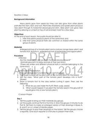 DRAFT
April 10, 2014
92
Duration: 2 days
Background Information
Many plants grow from seeds but they can also grow from other plants
parts like the stem, leaf, and root. Plants like strawberry and spider plant produce
new plant through its horizontal above-ground stem. Aloe plant can grow new
plant by placing a cut leaf on top of soil and kept moist for a few days.
Objectives
At the end of each lesson, the pupils should be able to:
1. infer that plants produce plants of the same kind; and
2. infer that some physical traits are common or shared within the same
group of plants.
Materials
enlarged picture of a tomato plant and a mature mongo bean plant, real
tomato fruit; Activity 4 - enlarged picture of katakataka and agave plant
Procedure
A.Review
Ask the class: “What did you learn from our previous lesson?”
(Animals give birth to baby animals of their own kind.)
(There are similar and different physical traits in animals belonging to the
same kind.)
B.Motivation/Presentation
1. Post an enlarged picture/drawing of a tomato plant.
2. Call pupils to label all the plant part of the tomato plant on the board.
3. Ask the class: “What part of the tomato plant develops into a fruit?”
(flower)
4. Show a tomato fruit to the class before cutting it open. Then, ask the
following:
3. What do you see inside the fruit? (Flesh, pulp, seeds)
4. What would happen if we plant the tomato seed in the ground? (It
would grow into a new tomato plant.)
C.Lesson Proper
Day 1
1. Tell the pupils to bring out their materials (by group).
2. Let the pupils continue Part B of Activity 3. Give the groups 5 minutes to do
Part B. Tell them to make an enlarged version of their drawings in Boxes A,
B, and C on a ½ sheet of Manila paper.
3. Tell the groups to post their drawings on the board. Tell the groups choose
a reporter. Give each reporter 2-3 minutes to present their work.
 