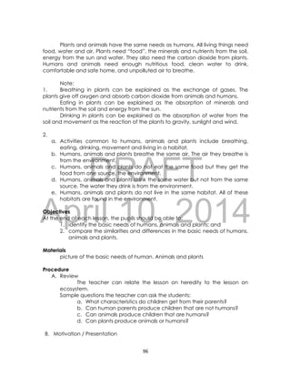 DRAFT
April 10, 2014
96
Plants and animals have the same needs as humans. All living things need
food, water and air. Plants need “food”, the minerals and nutrients from the soil,
energy from the sun and water. They also need the carbon dioxide from plants.
Humans and animals need enough nutritious food, clean water to drink,
comfortable and safe home, and unpolluted air to breathe.
Note:
1. Breathing in plants can be explained as the exchange of gases. The
plants give off oxygen and absorb carbon dioxide from animals and humans.
Eating in plants can be explained as the absorption of minerals and
nutrients from the soil and energy from the sun.
Drinking in plants can be explained as the absorption of water from the
soil and movement as the reaction of the plants to gravity, sunlight and wind.
2.
a. Activities common to humans, animals and plants include breathing,
eating, drinking, movement and living in a habitat.
b. Humans, animals and plants breathe the same air. The air they breathe is
from the environment.
c. Humans, animals and plants do not eat the same food but they get the
food from one source, the environment.
d. Humans, animals and plants drink the same water but not from the same
source. The water they drink is from the environment.
e. Humans, animals and plants do not live in the same habitat. All of these
habitats are found in the environment.
Objectives
At the end of each lesson, the pupils should be able to:
1. identify the basic needs of humans, animals and plants; and
2. compare the similarities and differences in the basic needs of humans,
animals and plants.
Materials
picture of the basic needs of human. Animals and plants
Procedure
A. Review
The teacher can relate the lesson on heredity to the lesson on
ecosystem.
Sample questions the teacher can ask the students:
a. What characteristics do children get from their parents?
b. Can human parents produce children that are not humans?
c. Can animals produce children that are humans?
d. Can plants produce animals or humans?
B. Motivation / Presentation
 