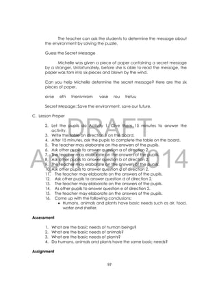 DRAFT
April 10, 2014
97
The teacher can ask the students to determine the message about
the environment by solving the puzzle.
Guess the Secret Message
Michelle was given a piece of paper containing a secret message
by a stranger. Unfortunately, before she is able to read the message, the
paper was torn into six pieces and blown by the wind.
Can you help Michelle determine the secret message? Here are the six
pieces of paper.
avse eth tnenivnrom vase rou trefuu
Secret Message: Save the environment, save our future.
C. Lesson Proper
2. Let the pupils do Activity 1. Give them 15 minutes to answer the
activity.
3. Write the table on direction 1 on the board.
4. After 15 minutes, ask the pupils to complete the table on the board.
5. The teacher may elaborate on the answers of the pupils.
6. Ask other pupils to answer question a of direction 2.
7. The teacher may elaborate on the answers of the pupils.
8. Ask other pupils to answer question b of direction 2.
9. The teacher may elaborate on the answers of the pupils.
10. Ask other pupils to answer question c of direction 2.
11. The teacher may elaborate on the answers of the pupils.
12. Ask other pupils to answer question d of direction 2.
13. The teacher may elaborate on the answers of the pupils.
14. As other pupils to answer question e of direction 2.
15. The teacher may elaborate on the answers of the pupils.
16. Come up with the following conclusions:
 Humans, animals and plants have basic needs such as air, food,
water and shelter.
Assessment
1. What are the basic needs of human beings?
2. What are the basic needs of animals?
3. What are the basic needs of plants?
4. Do humans, animals and plants have the same basic needs?
Assignment
 
