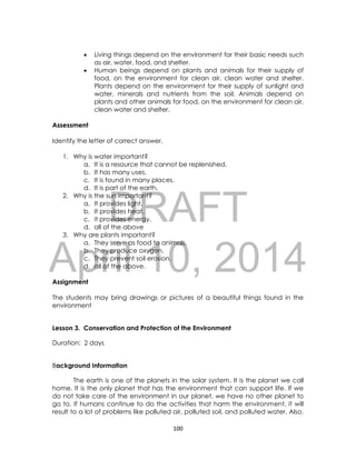 DRAFT
April 10, 2014
100
 Living things depend on the environment for their basic needs such
as air, water, food, and shelter.
 Human beings depend on plants and animals for their supply of
food, on the environment for clean air, clean water and shelter.
Plants depend on the environment for their supply of sunlight and
water, minerals and nutrients from the soil. Animals depend on
plants and other animals for food, on the environment for clean air,
clean water and shelter.
Assessment
Identify the letter of correct answer.
1. Why is water important?
a. It is a resource that cannot be replenished.
b. It has many uses.
c. It is found in many places.
d. It is part of the earth.
2. Why is the sun important?
a. It provides light.
b. It provides heat.
c. it provides energy.
d. all of the above
3. Why are plants important?
a. They serve as food to animals.
b. They produce oxygen.
c. They prevent soil erosion.
d. all of the above.
Assignment
The students may bring drawings or pictures of a beautiful things found in the
environment
Lesson 3. Conservation and Protection of the Environment
Duration: 2 days
Background Information
The earth is one of the planets in the solar system. It is the planet we call
home. It is the only planet that has the environment that can support life. If we
do not take care of the environment in our planet, we have no other planet to
go to. If humans continue to do the activities that harm the environment, it will
result to a lot of problems like polluted air, polluted soil, and polluted water. Also,
 