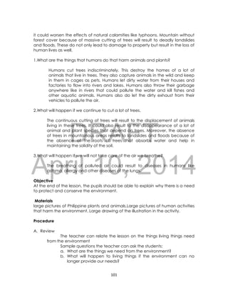 DRAFT
April 10, 2014
101
it could worsen the effects of natural calamities like typhoons. Mountain without
forest cover because of massive cutting of trees will result to deadly landslides
and floods. These do not only lead to damage to property but result in the loss of
human lives as well.
1.What are the things that humans do that harm animals and plants?
Humans cut trees indiscriminately. This destroy the homes of a lot of
animals that live in trees. They also capture animals in the wild and keep
in them in cages as pets. Humans let dirty water from their houses and
factories to flow into rivers and lakes. Humans also throw their garbage
anywhere like in rivers that could pollute the water and kill fishes and
other aquatic animals. Humans also do let the dirty exhaust from their
vehicles to pollute the air.
2.What will happen if we continue to cut a lot of trees.
The continuous cutting of trees will result to the displacement of animals
living in these trees. It could also result to the disappearance of a lot of
animal and plant species that depend on trees. Moreover, the absence
of trees in mountainous areas results to landslides and floods because of
the absence of the roots of trees that absorbs water and help in
maintaining the solidity of the soil.
3.What will happen if we will not take care of the air we breathe?
The breathing of polluted air could result to diseases in humans like
asthma, allergy and other diseases of the lungs.
Objective
At the end of the lesson, the pupils should be able to explain why there is a need
to protect and conserve the environment.
Materials
large pictures of Philippine plants and animals,Large pictures of human activities
that harm the environment, Large drawing of the illustration in the activity.
Procedure
A. Review
The teacher can relate the lesson on the things living things need
from the environment
Sample questions the teacher can ask the students:
a. What are the things we need from the environment?
b. What will happen to living things if the environment can no
longer provide our needs?
 