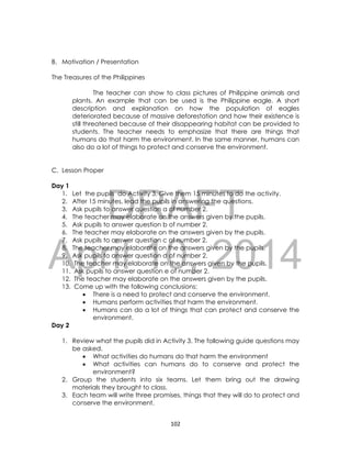 DRAFT
April 10, 2014
102
B. Motivation / Presentation
The Treasures of the Philippines
The teacher can show to class pictures of Philippine animals and
plants. An example that can be used is the Philippine eagle. A short
description and explanation on how the population of eagles
deteriorated because of massive deforestation and how their existence is
still threatened because of their disappearing habitat can be provided to
students. The teacher needs to emphasize that there are things that
humans do that harm the environment. In the same manner, humans can
also do a lot of things to protect and conserve the environment.
C. Lesson Proper
Day 1
1. Let the pupils do Activity 3. Give them 15 minutes to do the activity.
2. After 15 minutes, lead the pupils in answering the questions.
3. Ask pupils to answer question a of number 2.
4. The teacher may elaborate on the answers given by the pupils.
5. Ask pupils to answer question b of number 2.
6. The teacher may elaborate on the answers given by the pupils.
7. Ask pupils to answer question c of number 2.
8. The teacher may elaborate on the answers given by the pupils.
9. Ask pupils to answer question d of number 2.
10. The teacher may elaborate on the answers given by the pupils.
11. Ask pupils to answer question e of number 2.
12. The teacher may elaborate on the answers given by the pupils.
13. Come up with the following conclusions:
 There is a need to protect and conserve the environment.
 Humans perform activities that harm the environment.
 Humans can do a lot of things that can protect and conserve the
environment.
Day 2
1. Review what the pupils did in Activity 3. The following guide questions may
be asked.
 What activities do humans do that harm the environment
 What activities can humans do to conserve and protect the
environment?
2. Group the students into six teams. Let them bring out the drawing
materials they brought to class.
3. Each team will write three promises, things that they will do to protect and
conserve the environment.
 