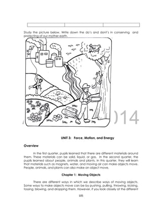 DRAFT
April 10, 2014
105
Study the picture below. Write down the do’s and dont’s in conserving and
protecting of our mother earth.
UNIT 3: Force, Motion, and Energy
Overview
In the first quarter, pupils learned that there are different materials around
them. These materials can be solid, liquid, or gas. In the second quarter, the
pupils learned about people, animals and plants. In this quarter, they will learn
that materials such as magnets, water, and moving air can make objects move.
People, animals, and plants can also make an object move.
Chapter 1: Moving Objects
There are different ways in which we describe ways of moving objects.
Some ways to make objects move can be by pushing, pulling, throwing, kicking,
tossing, blowing, and dropping them. However, if you look closely at the different
 