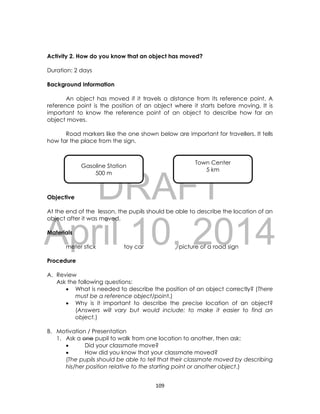 DRAFT
April 10, 2014
109
Activity 2. How do you know that an object has moved?
Duration: 2 days
Background Information
An object has moved if it travels a distance from its reference point. A
reference point is the position of an object where it starts before moving. It is
important to know the reference point of an object to describe how far an
object moves.
Road markers like the one shown below are important for travellers. It tells
how far the place from the sign.
Objective
At the end of the lesson, the pupils should be able to describe the location of an
object after it was moved.
Materials
meter stick toy car picture of a road sign
Procedure
A. Review
Ask the following questions:
 What is needed to describe the position of an object correctly? (There
must be a reference object/point.)
 Why is it important to describe the precise location of an object?
(Answers will vary but would include: to make it easier to find an
object.)
B. Motivation / Presentation
1. Ask a one pupil to walk from one location to another, then ask:
 Did your classmate move?
 How did you know that your classmate moved?
(The pupils should be able to tell that their classmate moved by describing
his/her position relative to the starting point or another object.)
Gasoline Station
500 m
Town Center
5 km
 
