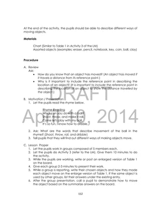 DRAFT
April 10, 2014
112
At the end of the activity, the pupils should be able to describe different ways of
moving objects.
Materials
Chart (Similar to Table 1 in Activity 3 of the LM)
Assorted objects (examples: eraser, pencil, notebook, key, coin, ball, clay)
Procedure
A. Review
Ask:
 How do you know that an object has moved? (An object has moved if
it travels a distance from its reference point.)
 Why is it important to include the reference point in describing the
location of an object? (It is important to include the reference point in
describing the location of an object to show the distance travelled by
the object.)
B. Motivation / Presentation
1. Let the pupils read the rhyme below.
Rhyme Reading
What can you do with a ball?
Shoot, throw, and make it roll.
Come let's play with my ball.
It’s so fun, I know how to dribble.
2. Ask: What are the words that describe movement of the ball in the
rhyme? (Shoot, throw, roll, and dribble)
3. Tell pupils that they will find out different ways of making objects move.
C. Lesson Proper
1. Let the pupils work in groups composed of 5 members each.
2. Let the pupils do Activity 3 (refer to the LM). Give them 10 minutes to do
the activity.
3. While the pupils are working, write or post an enlarged version of Table 1
on the board.
4. Give each group 2-3 minutes to present their work.
5. While a group is reporting, write their chosen objects and how they made
each object move on the enlarge version of Table 1. If the same object is
used by other groups, list their answers under the existing entry.
6. After the group presentation, call a pupil to demonstrate how to move
the object based on the summarize answers on the board.
 