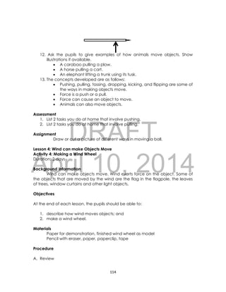DRAFT
April 10, 2014
114
12. Ask the pupils to give examples of how animals move objects. Show
illustrations if available.
 A carabao pulling a plow.
 A horse pulling a cart.
 An elephant lifting a trunk using its tusk.
13. The concepts developed are as follows:
 Pushing, pulling, tossing, dropping, kicking, and flipping are some of
the ways in making objects move.
 Force is a push or a pull.
 Force can cause an object to move.
 Animals can also move objects.
Assessment
1. List 2 tasks you do at home that involve pushing.
2. List 2 tasks you do at home that involve pulling.
Assignment
Draw or cut a picture of different ways in moving a ball.
Lesson 4: Wind can make Objects Move
Activity 4: Making a Wind Wheel
Duration: 2 days
Background Information
Wind can make objects move. Wind exerts force on the object. Some of
the objects that are moved by the wind are the flag in the flagpole, the leaves
of trees, window curtains and other light objects.
Objectives
At the end of each lesson, the pupils should be able to:
1. describe how wind moves objects; and
2. make a wind wheel.
Materials
Paper for demonstration, finished wind wheel as model
Pencil with eraser, paper, paperclip, tape
Procedure
A. Review
 