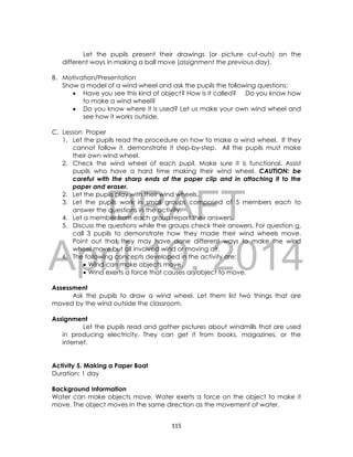 DRAFT
April 10, 2014
115
Let the pupils present their drawings (or picture cut-outs) on the
different ways in making a ball move (assignment the previous day).
B. Motivation/Presentation
Show a model of a wind wheel and ask the pupils the following questions:
 Have you see this kind of object? How is it called? Do you know how
to make a wind wheel?
 Do you know where it is used? Let us make your own wind wheel and
see how it works outside.
C. Lesson Proper
1. Let the pupils read the procedure on how to make a wind wheel. If they
cannot follow it, demonstrate it step-by-step. All the pupils must make
their own wind wheel.
2. Check the wind wheel of each pupil. Make sure it is functional. Assist
pupils who have a hard time making their wind wheel. CAUTION: be
careful with the sharp ends of the paper clip and in attaching it to the
paper and eraser.
2. Let the pupils play with their wind wheels.
3. Let the pupils work in small groups composed of 5 members each to
answer the questions in the activity.
4. Let a member from each group report their answers.
5. Discuss the questions while the groups check their answers. For question a,
call 3 pupils to demonstrate how they made their wind wheels move.
Point out that they may have done different ways to make the wind
wheel move but all involved wind or moving air.
6. The following concepts developed in the activity are:
 Wind can make objects move.
 Wind exerts a force that causes an object to move.
Assessment
Ask the pupils to draw a wind wheel. Let them list two things that are
moved by the wind outside the classroom.
Assignment
Let the pupils read and gather pictures about windmills that are used
in producing electricity. They can get it from books, magazines, or the
internet.
Activity 5. Making a Paper Boat
Duration: 1 day
Background Information
Water can make objects move. Water exerts a force on the object to make it
move. The object moves in the same direction as the movement of water.
 