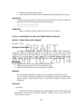 DRAFT
April 10, 2014
117
 Water can make objects move.
 Water exerts a force that causes objects like the paper boat to move.
Assessment
A plastic ball is placed in a basin with water. Write two ways to make the
ball move without touching or blowing unto into it.
1. ___________________________
2.___________________________
Assignment
Draw a situation where water is used to move an object.
Lesson 2. Describing the Location of an Object After it has Moved
Activity 1. Make it Move with a Magnet!
Duration: 1 day
Background Information
A magnet is a solid object that has the ability to attract other magnets or
magnetic objects. Magnetic objects are made up of iron and some other
metals. Not all metals are attracted to a magnet (e.g. aluminium, copper, zinc,
and brass). A magnet doesn’t have to get into contact with a touch a magnetic
object to affect it. It can attract a magnetic object from a short distance.
Objectives
At the end of each lesson, the pupils should be able to:
1. describe how a magnet can move objects; and
2. identify materials that can be moved by magnets.
Materials
For the teacher: Different magnets, chart similar to activity 6 in the LM
For the pupils: Paper clips, cardboard, thumbtacks, small nails, staple wire,
eraser, crayon, plastic bottle caps, LM (Activity 6: Make it Move with a
Magnet!)
Procedure
A. Review
Ask: What are the things that can make objects move that have been
discussed in the previous lessons? (People, animals, wind, and water can
make objects move.)
 