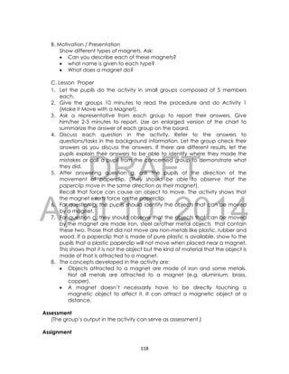 DRAFT
April 10, 2014
118
B. Motivation / Presentation
Show different types of magnets. Ask:
 Can you describe each of these magnets?
 what name is given to each type?
 What does a magnet do?
C. Lesson Proper
1. Let the pupils do the activity in small groups composed of 5 members
each.
2. Give the groups 10 minutes to read the procedure and do Activity 1
(Make it Move with a Magnet).
3. Ask a representative from each group to report their answers. Give
him/her 2-3 minutes to report. Use an enlarged version of the chart to
summarize the answer of each group on the board.
4. Discuss each question in the activity. Refer to the answers to
questions/tasks in the background information. Let the group check their
answers as you discuss the answers. If there are different results, let the
pupils explain their answers to be able to identify where they made the
mistakes or call a pupil from the concerned group to demonstrate what
they did.
5. After answering question a, ask the pupils of the direction of the
movement of paperclip. (They should be able to observe that the
paperclip move in the same direction as their magnet).
Recall that force can cause an object to move. The activity shows that
the magnet exerts force on the paperclip.
6. For question b, the pupils should identify the objects that can be moved
by a magnet.
7. For question c, they should observe that the objects that can be moved
by the magnet are made iron, steel or other metal objects that contain
these two. Those that did not move are non-metals like plastic, rubber and
wood. If a paperclip that is made of pure plastic is available, show to the
pupils that a plastic paperclip will not move when placed near a magnet.
This shows that it is not the object but the kind of material that the object is
made of that is attracted to a magnet.
8. The concepts developed in the activity are:
 Objects attracted to a magnet are made of iron and some metals.
Not all metals are attracted to a magnet (e.g. aluminium, brass,
copper).
 A magnet doesn’t necessarily have to be directly touching a
magnetic object to affect it. It can attract a magnetic object at a
distance.
Assessment
(The group’s output in the activity can serve as assessment.)
Assignment
 