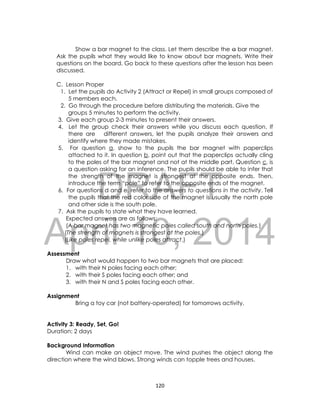 DRAFT
April 10, 2014
120
Show a bar magnet to the class. Let them describe the a bar magnet.
Ask the pupils what they would like to know about bar magnets. Write their
questions on the board. Go back to these questions after the lesson has been
discussed.
C. Lesson Proper
1. Let the pupils do Activity 2 (Attract or Repel) in small groups composed of
5 members each.
2. Go through the procedure before distributing the materials. Give the
groups 5 minutes to perform the activity.
3. Give each group 2-3 minutes to present their answers.
4. Let the group check their answers while you discuss each question. If
there are different answers, let the pupils analyze their answers and
identify where they made mistakes.
5. For question a, show to the pupils the bar magnet with paperclips
attached to it. In question b, point out that the paperclips actually cling
to the poles of the bar magnet and not at the middle part. Question c, is
a question asking for an inference. The pupils should be able to infer that
the strength of the magnet is strongest at the opposite ends. Then,
introduce the term “pole” to refer to the opposite ends of the magnet.
6. For questions d and e, refer to the answers to questions in the activity. Tell
the pupils that the red color side of the magnet is usually the north pole
and other side is the south pole.
7. Ask the pupils to state what they have learned.
Expected answers are as follows:
(A bar magnet has two magnetic poles called south and north poles.)
(The strength of magnets is strongest at the poles.)
(Like poles repel, while unlike poles attract.)
Assessment
Draw what would happen to two bar magnets that are placed:
1. with their N poles facing each other;
2. with their S poles facing each other; and
3. with their N and S poles facing each other.
Assignment
Bring a toy car (not battery-operated) for tomorrows activity.
Activity 3: Ready, Set, Go!
Duration: 2 days
Background Information
Wind can make an object move. The wind pushes the object along the
direction where the wind blows. Strong winds can topple trees and houses.
 