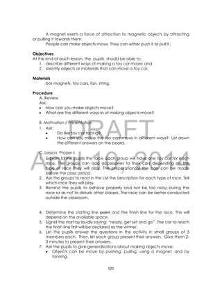 DRAFT
April 10, 2014
121
A magnet exerts a force of attraction to magnetic objects by attracting
or pulling it towards them.
People can make objects move. They can either push it or pull it.
Objectives
At the end of each lesson, the pupils should be able to:
1. describe different ways of making a toy car move; and
2. identify objects or materials that can move a toy car.
Materials
bar magnets, toy cars, fan, string,
Procedure
A. Review
Ask:
 How can you make objects move?
 What are the different ways in of making objects move?
B. Motivation / Presentation
1. Ask:
 Do like toy car racing?
 How can you make the toy cars move in different ways? List down
the different answers on the board.
C. Lesson Proper
1. Explain to the pupils the race. Each group will have one toy car for each
race. The groups can add accessories to their cars depending on the
type of race they will play. The preparation of the cars can be made
before the class period.
2. Ask the groups to read in the LM the description for each type of race. Tell
which race they will play.
3. Remind the pupils to behave properly and not be too noisy during the
race so as not to disturb other classes. The race can be better conducted
outside the classroom.
4. Determine the starting line point and the finish line for the race. This will
depend on the available space.
5. Signal the start by loudly saying: “ready, get set and go”. The car to reach
the finish line first will be declared as the winner.
6. Let the pupils answer the questions in the activity in small groups of 5
members each. Then, let each group present their answers. Give them 2-
3 minutes to present their answers.
7. Ask the pupils to give generalizations about making objects move:
 Objects can be move by pushing, pulling, using a magnet, and by
fanning.
 