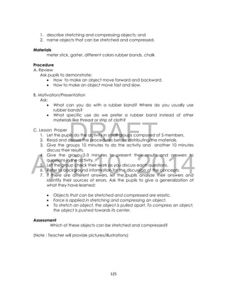 DRAFT
April 10, 2014
125
1. describe stretching and compressing objects; and
2. name objects that can be stretched and compressed.
Materials
meter stick, garter, different colors rubber bands, chalk
Procedure
A. Review
Ask pupils to demonstrate:
 How to make an object move forward and backward.
 How to make an object move fast and slow.
B. Motivation/Presentation
Ask:
 What can you do with a rubber band? Where do you usually use
rubber bands?
 What specific use do we prefer a rubber band instead of other
materials like thread or strip of cloth?
C. Lesson Proper
1. Let the pupils do the activity in small groups composed of 5 members.
2. Read and discuss the procedures before distributing the materials.
3. Give the groups 10 minutes to do the activity and another 10 minutes
discuss their results.
4. Give the group 2-3 minutes to present their results and answers to
questions in the activity.
5. Let the group check their work as you discuss each questions.
6. Refer to background information for the discussion of the concepts.
7. If there are different answers, let the pupils analyze their answers and
identify their sources of errors. Ask the pupils to give a generalization of
what they have learned:
 Objects that can be stretched and compressed are elastic.
 Force is applied in stretching and compressing an object.
 To stretch an object, the object is pulled apart. To compress an object,
the object is pushed towards its center.
Assessment
Which of these objects can be stretched and compressed?
(Note : Teacher will provide pictures/illustrations)
 