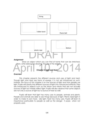 DRAFT
April 10, 2014
126
String
Assignment
Draw an object which you can find at home that can be stretched.
Then, write below your drawing the use of the object.
Chapter 2: Light and Heat
Overview
This chapter presents the different sources and uses of light and heat.
Though light and heat are forms of energy, it is not yet introduced as such.
Instead, the focus of this chapter is on the sources of light and how people use
light. Pupils will classify the different sources of light into natural and artificial. They
are introduced to objects such as the Moon and mirrors that are not actually
sources of light but merely reflect light. Pupils will also observe that some objects
are not only a source of light but a source of heat as well.
Pupils will learn that light has many uses to people, animals and plants.
People and animals are able to see things because of light. Plants need light in
order to make its own food. Like light, heat has many uses. Pupils will learn its
importance particularly to people as well as the danger it poses when not
properly used.
rubber band
Plastic Ball
plastic rope
Balloon
 