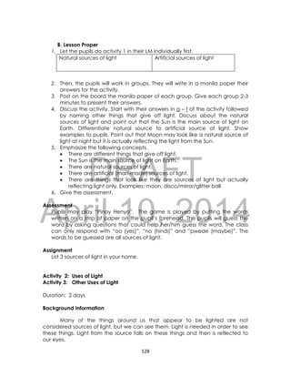 DRAFT
April 10, 2014
128
B. Lesson Proper
1. Let the pupils do activity 1 in their LM individually first.
2. Then, the pupils will work in groups. They will write in a manila paper their
answers for the activity.
3. Post on the board the manila paper of each group. Give each group 2-3
minutes to present their answers.
4. Discuss the activity. Start with their answers in a – f of the activity followed
by naming other things that give off light. Discuss about the natural
sources of light and point out that the Sun is the main source of light on
Earth. Differentiate natural source to artificial source of light. Show
examples to pupils. Point out that Moon may look like a natural source of
light at night but it is actually reflecting the light from the Sun.
5. Emphasize the following concepts.
 There are different things that give off light.
 The Sun is the main source of light on Earth.
 There are natural sources of light.
 There are artificial (man-made) sources of light.
 There are things that look like they are sources of light but actually
reflecting light only. Examples: moon, disco/mirror/glitter ball
6. Give the assessment.
Assessment
Pupils may play “Pinoy Henyo”. The game is played by putting the words
written on a strip of paper on the pupil’s forehead. The pupils will guess the
word by asking questions that could help her/him guess the word. The class
can only respond with “oo (yes)”, “no (hindi)” and “pwede (maybe)”. The
words to be guessed are all sources of light.
Assignment
List 3 sources of light in your home.
Activity 2: Uses of Light
Activity 3: Other Uses of Light
Duration: 2 days
Background Information
Many of the things around us that appear to be lighted are not
considered sources of light, but we can see them. Light is needed in order to see
these things. Light from the source falls on these things and then is reflected to
our eyes.
Natural sources of light Artificial sources of light
 