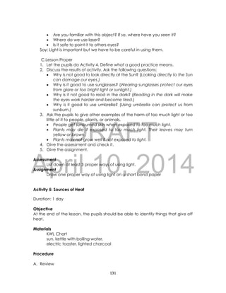 DRAFT
April 10, 2014
131
 Are you familiar with this object? If so, where have you seen it?
 Where do we use laser?
 Is it safe to point it to others eyes?
Say: Light is important but we have to be careful in using them.
C.Lesson Proper
1. Let the pupils do Activity 4. Define what a good practice means.
2. Discuss the results of activity. Ask the following questions:
 Why is not good to look directly at the Sun? (Looking directly to the Sun
can damage our eyes.)
 Why is it good to use sunglasses? (Wearing sunglasses protect our eyes
from glare or too bright light or sunlight.)
 Why is it not good to read in the dark? (Reading in the dark will make
the eyes work harder and become tired.)
 Why is it good to use umbrella? (Using umbrella can protect us from
sunburn.)
3. Ask the pupils to give other examples of the harm of too much light or too
little of it to people, plants, or animals.
 People get sunburned skin when exposed to too much light.
 Plants may die if exposed to too much light. Their leaves may turn
yellow or brown.
 Plants may not grow well if not exposed to light.
4. Give the assessment and check it.
5. Give the assignment.
Assessment
List down at least 3 proper ways of using light.
Assignment
Draw one proper way of using light on a short bond paper
Activity 5: Sources of Heat
Duration: 1 day
Objective
At the end of the lesson, the pupils should be able to identify things that give off
heat.
Materials
KWL Chart
sun, kettle with boiling water,
electric toaster, lighted charcoal
Procedure
A. Review
 