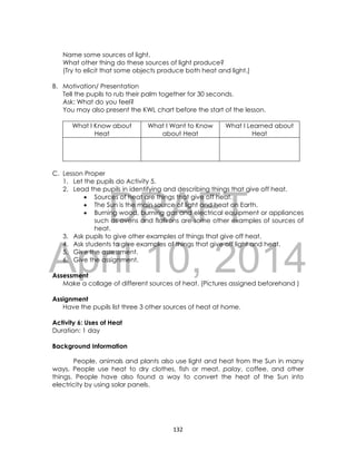 DRAFT
April 10, 2014
132
Name some sources of light.
What other thing do these sources of light produce?
(Try to elicit that some objects produce both heat and light.)
B. Motivation/ Presentation
Tell the pupils to rub their palm together for 30 seconds.
Ask: What do you feel?
You may also present the KWL chart before the start of the lesson.
What I Know about
Heat
What I Want to Know
about Heat
What I Learned about
Heat
C. Lesson Proper
1. Let the pupils do Activity 5.
2. Lead the pupils in identifying and describing things that give off heat.
 Sources of heat are things that give off heat.
 The Sun is the main source of light and heat on Earth.
 Burning wood, burning gas and electrical equipment or appliances
such as ovens and flatirons are some other examples of sources of
heat.
3. Ask pupils to give other examples of things that give off heat.
4. Ask students to give examples of things that give off light and heat.
5. Give the assessment.
6. Give the assignment.
Assessment
Make a collage of different sources of heat. (Pictures assigned beforehand )
Assignment
Have the pupils list three 3 other sources of heat at home.
Activity 6: Uses of Heat
Duration: 1 day
Background Information
People, animals and plants also use light and heat from the Sun in many
ways. People use heat to dry clothes, fish or meat, palay, coffee, and other
things. People have also found a way to convert the heat of the Sun into
electricity by using solar panels.
 