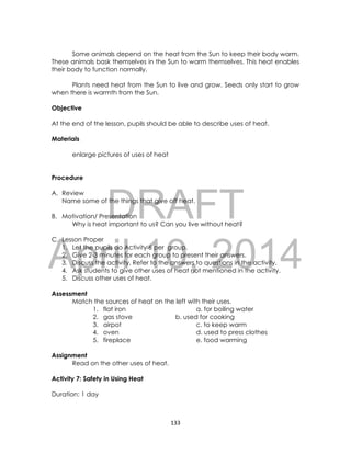 DRAFT
April 10, 2014
133
Some animals depend on the heat from the Sun to keep their body warm.
These animals bask themselves in the Sun to warm themselves. This heat enables
their body to function normally.
Plants need heat from the Sun to live and grow. Seeds only start to grow
when there is warmth from the Sun.
Objective
At the end of the lesson, pupils should be able to describe uses of heat.
Materials
enlarge pictures of uses of heat
Procedure
A. Review
Name some of the things that give off heat.
B. Motivation/ Presentation
Why is heat important to us? Can you live without heat?
C. Lesson Proper
1. Let the pupils do Activity 6 per group.
2. Give 2-3 minutes for each group to present their answers.
3. Discuss the activity. Refer to the answers to questions in the activity.
4. Ask students to give other uses of heat not mentioned in the activity.
5. Discuss other uses of heat.
Assessment
Match the sources of heat on the left with their uses.
1. flat iron a. for boiling water
2. gas stove b. used for cooking
3. airpot c. to keep warm
4. oven d. used to press clothes
5. fireplace e. food warming
Assignment
Read on the other uses of heat.
Activity 7: Safety in Using Heat
Duration: 1 day
 