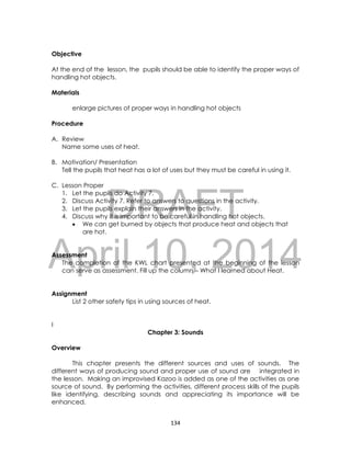 DRAFT
April 10, 2014
134
Objective
At the end of the lesson, the pupils should be able to identify the proper ways of
handling hot objects.
Materials
enlarge pictures of proper ways in handling hot objects
Procedure
A. Review
Name some uses of heat.
B. Motivation/ Presentation
Tell the pupils that heat has a lot of uses but they must be careful in using it.
C. Lesson Proper
1. Let the pupils do Activity 7.
2. Discuss Activity 7. Refer to answers to questions in the activity.
3. Let the pupils explain their answers in the activity.
4. Discuss why it is important to be careful in handling hot objects.
 We can get burned by objects that produce heat and objects that
are hot.
Assessment
The completion of the KWL chart presented at the beginning of the lesson
can serve as assessment. Fill up the column – What I learned about Heat.
Assignment
List 2 other safety tips in using sources of heat.
I
Chapter 3: Sounds
Overview
This chapter presents the different sources and uses of sounds. The
different ways of producing sound and proper use of sound are integrated in
the lesson. Making an improvised Kazoo is added as one of the activities as one
source of sound. By performing the activities, different process skills of the pupils
like identifying, describing sounds and appreciating its importance will be
enhanced.
 