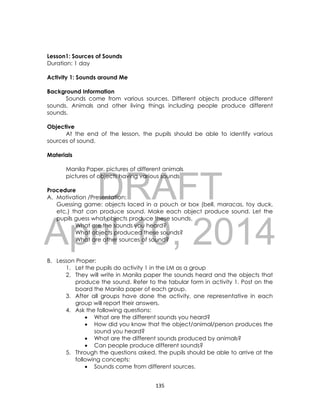DRAFT
April 10, 2014
135
Lesson1: Sources of Sounds
Duration: 1 day
Activity 1: Sounds around Me
Background Information
Sounds come from various sources. Different objects produce different
sounds. Animals and other living things including people produce different
sounds.
Objective
At the end of the lesson, the pupils should be able to identify various
sources of sound.
Materials
Manila Paper, pictures of different animals
pictures of objects having various sounds
Procedure
A. Motivation /Presentation:
Guessing game: objects laced in a pouch or box (bell, maracas, toy duck,
etc.) that can produce sound. Make each object produce sound. Let the
pupils guess what objects produce these sounds.
What are the sounds you heard?
What objects produced these sounds?
What are other sources of sound?
B. Lesson Proper:
1. Let the pupils do activity 1 in the LM as a group
2. They will write in Manila paper the sounds heard and the objects that
produce the sound. Refer to the tabular form in activity 1. Post on the
board the Manila paper of each group.
3. After all groups have done the activity, one representative in each
group will report their answers.
4. Ask the following questions:
 What are the different sounds you heard?
 How did you know that the object/animal/person produces the
sound you heard?
 What are the different sounds produced by animals?
 Can people produce different sounds?
5. Through the questions asked, the pupils should be able to arrive at the
following concepts:
 Sounds come from different sources.
 