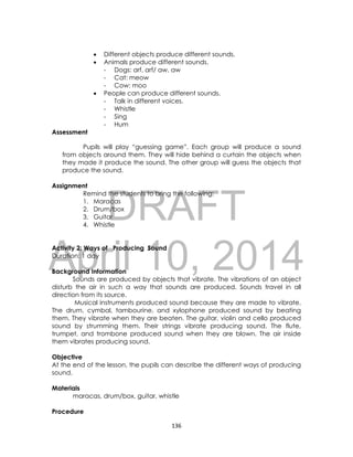 DRAFT
April 10, 2014
136
 Different objects produce different sounds.
 Animals produce different sounds.
- Dogs: arf, arf/ aw, aw
- Cat: meow
- Cow: moo
 People can produce different sounds.
- Talk in different voices.
- Whistle
- Sing
- Hum
Assessment
Pupils will play “guessing game”. Each group will produce a sound
from objects around them. They will hide behind a curtain the objects when
they made it produce the sound. The other group will guess the objects that
produce the sound.
Assignment
Remind the students to bring the following:
1. Maracas
2. Drum/box
3. Guitar
4. Whistle
Activity 2: Ways of Producing Sound
Duration: 1 day
Background Information
Sounds are produced by objects that vibrate. The vibrations of an object
disturb the air in such a way that sounds are produced. Sounds travel in all
direction from its source.
Musical instruments produced sound because they are made to vibrate.
The drum, cymbal, tambourine, and xylophone produced sound by beating
them. They vibrate when they are beaten. The guitar, violin and cello produced
sound by strumming them. Their strings vibrate producing sound. The flute,
trumpet, and trombone produced sound when they are blown. The air inside
them vibrates producing sound.
Objective
At the end of the lesson, the pupils can describe the different ways of producing
sound.
Materials
maracas, drum/box, guitar, whistle
Procedure
 