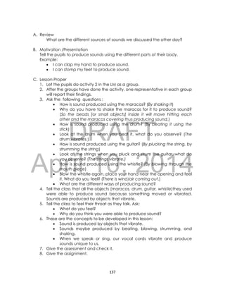 DRAFT
April 10, 2014
137
A. Review
What are the different sources of sounds we discussed the other day?
B. Motivation /Presentation
Tell the pupils to produce sounds using the different parts of their body.
Example:
 I can clap my hand to produce sound.
 I can stomp my feet to produce sound.
C. Lesson Proper
1. Let the pupils do activity 2 in the LM as a group.
2. After the groups have done the activity, one representative in each group
will report their findings.
3. Ask the following questions :
 How is sound produced using the maracas? (By shaking it)
 Why do you have to shake the maracas for it to produce sound?
(So the beads [or small objects] inside it will move hitting each
other and the maracas covering thus producing sound.)
 How is sound produced using the drum? (By beating it using the
stick)
 Look at the drum when you beat it, what do you observe? (The
drum vibrates.)
 How is sound produced using the guitar? (By plucking the string, by
strumming the string)
 Look at the strings when you pluck and strum the guitar, what do
you observe? (The strings vibrate.)
 How is sound produced using the whistle? (By blowing through the
mouth piece)
 Blow the whistle again, place your hand near the opening and feel
it. What do you feel? (There is wind/air coming out.)
 What are the different ways of producing sound?
4. Tell the class that all the objects (maracas, drum, guitar, whistle)they used
were able to produce sound because something moved or vibrated.
Sounds are produced by objects that vibrate.
5. Tell the class to feel their throat as they talk. Ask:
 What do you feel?
 Why do you think you were able to produce sound?
6. These are the concepts to be developed in this lesson:
 Sound is produced by objects that vibrate.
 Sounds maybe produced by beating, blowing, strumming, and
shaking.
 When we speak or sing, our vocal cords vibrate and produce
sounds unique to us.
7. Give the assessment and check it.
8. Give the assignment.
 