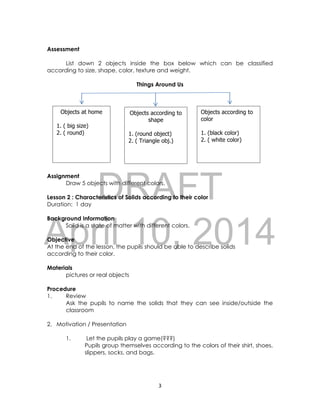 DRAFT
April 10, 2014
3
Assessment
List down 2 objects inside the box below which can be classified
according to size, shape, color, texture and weight.
Things Around Us
Assignment
Draw 5 objects with different colors.
Lesson 2 : Characteristics of Solids according to their color
Duration: 1 day
Background Information
Solid is a state of matter with different colors.
Objective
At the end of the lesson, the pupils should be able to describe solids
according to their color.
Materials
pictures or real objects
Procedure
1. Review
Ask the pupils to name the solids that they can see inside/outside the
classroom
2. Motivation / Presentation
1. Let the pupils play a game(???)
Pupils group themselves according to the colors of their shirt, shoes,
slippers, socks, and bags.
Objects at home
1. ( big size)
2. ( round)
Objects according to
shape
1. (round object)
2. ( Triangle obj.)
Objects according to
color
1. (black color)
2. ( white color)
 