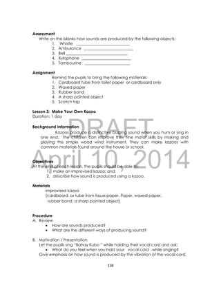 DRAFT
April 10, 2014
138
Assessment
Write on the blanks how sounds are produced by the following objects:
1. Whistle ___________________________
2. Ambulance _________________________
3. Bell _______________________________
4. Xylophone _________________________
5. Tambourine _______________________
Assignment
Remind the pupils to bring the following materials:
1. Cardboard tube from toilet paper or cardboard only
2. Waxed paper
3. Rubber band
4. A sharp pointed object
5. Scotch tap
Lesson 3: Make Your Own Kazoo
Duration: 1 day
Background Information
Kazoos produce a distinctive buzzing sound when you hum or sing in
one end. The children can improve their fine motor skills by making and
playing this simple wood wind instrument. They can make kazoos with
common materials found around the house or school.
Objectives
At the end of each lesson, the pupils should be able to:
1. make an improvised kazoo; and
2. describe how sound is produced using a kazoo.
Materials
improvised kazoo
(cardboard or tube from tissue paper. Paper, waxed paper,
rubber band, a sharp pointed object)
Procedure
A. Review
 How are sounds produced?
 What are the different ways of producing sound?
B. Motivation / Presentation
Let the pupils sing “Bahay Kubo ” while holding their vocal cord and ask:
 What do you feel when you hold your vocal cord while singing?
Give emphasis on how sound is produced by the vibration of the vocal cord.
 