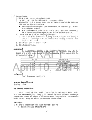DRAFT
April 10, 2014
139
C. Lesson Proper
1. Show to the class an improvised kazoo.
2. Let the pupils do activity 3 in the LM as a group activity.
3. When each pupils has their own kazoo, ask them to hum and let them feel
the other end of the kazoo. Ask:
 What happens when you cover the end of the tube with your hand?
(The other end vibrates.)
 How does a kazoo produces sound? (It produces sound because of
the vibration of the wax paper placed at one end of the kazoo.)
4. Discuss with the pupils the following concepts :
 Kazoos produce a distinctive buzzing sound when you hum or sing in
one end. Humming into the tube makes the wax paper vibrate which
produces the sound.
5. Give the assessment and check it.
6. Give the assignment.
Assessment
The pupils kazoo can serve as assessment. Let the pupils play with the
kazoo and give a score based on the functionality of the kazoos. Use the
sample rubric below.
Score Description
5 Most functional
4 Functional
3 Moderately functional
2 Less functional
1 Not functional
Assignment
Read: Importance of sounds
Lesson 4: Uses of Sounds
Duration: 1 day
Background Information
Sound has many uses. Sonar, for instance, is used in the water. Sonar
stands for Sound Navigation Ranging. Submarines use sonar to locate other large
objects and to find the depth of the ocean floor. Many devices use ultra-sonic
sound like the ultrasound device for seeing an unborn child.
Objectives
At the end of each lesson, the pupils should be able to:
1. describe the uses of sound; and
 
