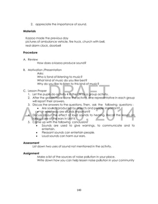 DRAFT
April 10, 2014
140
2. appreciate the importance of sound.
Materials
Kazzoo made the previous day
pictures of ambulance vehicle, fire truck, church with bell,
real alarm clock, doorbell
Procedure
A. Review
How does a kazoo produce sound?
B. Motivation /Presentation
Asks:
Who is fond of listening to music?
What kind of music do you like best?
Why do you like to listen to this kind of music?
C. Lesson Proper
1. Let the pupils do activity 4 in the LM as a group activity.
2. After the groups have done the activity, one representative in each group
will report their answers.
3. Discuss the answers to the questions. Then, ask the following questions :
 Are sounds produced by objects and people important?
 In what way are sounds important?
4. Discuss about the effect of loud sounds to hearing. Recall the lesson on
taking care of the ears in Unit II.
5. Come up with the following conclusion:
 Sounds are used to give warnings, to communicate and to
entertain.
 Pleasant sounds can entertain people.
 Loud sounds can harm our ears.
Assessment
List down two uses of sound not mentioned in the activity.
Assignment
Make a list of the sources of noise pollution in your place.
Write down how you can help lessen noise pollution in your community
 