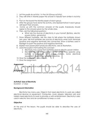 DRAFT
April 10, 2014
142
1. Let the pupils do activity 1 in the LM (Group activity).
2. They will write in Manila paper the answer in tabular form similar in Activity
1.
3. Post on the board the Manila paper of each group.
4. After the groups have done the activity, one representative in each group
will report their answers.
5. Come up with the common answers of the pupils. Everybody should
agree to the answers given by the whole class.
6. Then, ask the following questions :
 What are the sources of electricity in your home? (Battery, electric
power station, generator)
7. Show different batteries. Ask the class to tell where the batteries shown
are used. Tell that batteries are sources of electricity when both terminals
(positive and negative terminals) are connected. Show a battery used in
flashlight to point the positive and negative terminals.
8. Explain how power plant produces electricity. Use an illustration.
9. Lead the pupils in formulating this concept :
 Electricity may come from batteries and an electric power station.
 Electrical devices or equipment in the homes may operate using
battery or electricity from power stations. Some electrical
equipment operate by using both sources.
10. Give the assessment and check it.
11. Give the assignment.
Assessment
List five electrical equipment in your home.
Assignment
Research on the different power plants in the Philippines.
Activity2: Uses of Electricity
Duration: (1 day)
Background Information
Electricity has many uses. Objects that need electricity to work are called
electrical devices or equipment. Computers, music players, television sets and
tablets need electricity to work to provide us with entertainment. Electricity is also
used in electric fans and air-conditioners to keep us cool.
Objective
At the end of the lesson, the pupils should be able to describe the uses of
electricity.
 