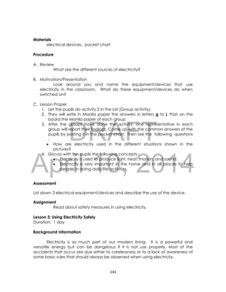 DRAFT
April 10, 2014
143
Materials
electrical devices, pocket chart
Procedure
A. Review
What are the different sources of electricity?
B. Motivation/Presentation
Look around you and name the equipment/devices that use
electricity in the classroom. What do these equipment/devices do when
switched on?
C. Lesson Proper
1. Let the pupils do activity 2 in the LM (Group activity).
2. They will write in Manila paper the answers in letters a to i. Post on the
board the Manila paper of each group.
3. After the groups have done the activity, one representative in each
group will report their findings. Come up with the common answers of the
pupils by posting it in the pocket chart. Then ask the following questions
:
 How are electricity used in the different situations shown in the
pictures?
4. Discuss with the pupils the following concepts :
 Electricity is used to produce light, heat, motion, and sound.
 Electricity is very important in the home and in all places to help
people in doing daily life activities.
Assessment
List down 3 electrical equipment/devices and describe the use of the device.
Assignment
Read about safety measures in using electricity.
Lesson 3: Using Electricity Safely
Duration: 1 day
Background Information
Electricity is so much part of our modern living. It is a powerful and
versatile energy but can be dangerous if it is not use properly. Most of the
accidents that occur are due either to carelessness or to a lack of awareness of
some basic rules that should always be observed when using electricity.
 