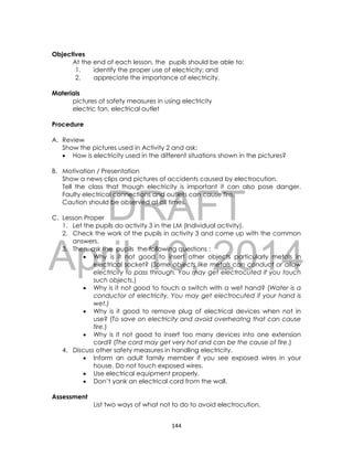 DRAFT
April 10, 2014
144
Objectives
At the end of each lesson, the pupils should be able to:
1. identify the proper use of electricity; and
2. appreciate the importance of electricity.
Materials
pictures of safety measures in using electricity
electric fan, electrical outlet
Procedure
A. Review
Show the pictures used in Activity 2 and ask:
 How is electricity used in the different situations shown in the pictures?
B. Motivation / Presentation
Show a news clips and pictures of accidents caused by electrocution.
Tell the class that though electricity is important it can also pose danger.
Faulty electrical connections and outlets can cause fire.
Caution should be observed at all times.
C. Lesson Proper
1. Let the pupils do activity 3 in the LM (Individual activity).
2. Check the work of the pupils in activity 3 and come up with the common
answers.
3. Then, ask the pupils the following questions :
 Why is it not good to insert other objects particularly metals in
electrical socket? (Some objects like metals can conduct or allow
electricity to pass through. You may get electrocuted if you touch
such objects.)
 Why is it not good to touch a switch with a wet hand? (Water is a
conductor of electricity. You may get electrocuted if your hand is
wet.)
 Why is it good to remove plug of electrical devices when not in
use? (To save on electricity and avoid overheatng that can cause
fire.)
 Why is it not good to insert too many devices into one extension
cord? (The cord may get very hot and can be the cause of fire.)
4. Discuss other safety measures in handling electricity.
 Inform an adult family member if you see exposed wires in your
house. Do not touch exposed wires.
 Use electrical equipment properly.
 Don’t yank an electrical cord from the wall.
Assessment
List two ways of what not to do to avoid electrocution.
 