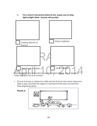 DRAFT
April 10, 2014
146
II. Put a check in the picture below for the proper way of using
light/sunlight. (Note : Teacher will provide)
Read carefully the instructions in each test item below. Use a separate
sheet of paper for your answer.
I. Picture A shows a classroom while picture B shows the same classroom
after a day. Encircle five objects in picture B that were moved from
their original location.
Picture A
Using sunglasses
Looking directly at
the Sun
Reading in the dark Using umbrella
 