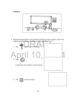 DRAFT
April 10, 2014
147
Picture B
II. Read the information of the relative position of each object. Draw the
relative position of each object on the right box.
1. The is oi is on top of the table.
2. The
is between the window and the door.
3. The is under the bed.
 