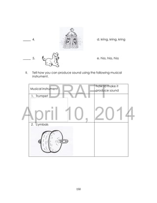 DRAFT
April 10, 2014
150
_____ 4. d. kring, kring, kring
_____ 5. e. hiss, hiss, hiss
II. Tell how you can produce sound using the following musical
instrument.
Musical Instrument
How to make it
produce sound
1. Trumpet
2. cymbals
 
