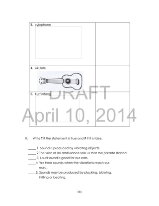 DRAFT
April 10, 2014
151
3. xylophone
4. ukulele
5. kumintang
III. Write T if the statement is true and F if it is false.
_____ 1. Sound is produced by vibrating objects.
_____ 2.The siren of an ambulance tells us that the parade started.
_____ 3. Loud sound is good for our ears.
_____4. We hear sounds when the vibrations reach our
ears.
_____5. Sounds may be produced by plucking, blowing,
hitting or beating.
 