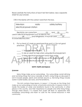 DRAFT
April 10, 2014
152
television radio safely battery
electrical power station
Read carefully the instructions of each test item below. Use a separate
sheet for your answer.
I.Fill in the blanks with the correct word from the box.
Electricity can come from (1) and (2) . It is
used in electrical equipment such as electric fan, (3)
, (4) and refrigerator. It must be used (5)
to avoid electrocution.
II. Put a check () mark on good practices and ( x ) for not good
practices.
_____ 1. Touching exposed wires.
_____ 2. Ask an adult for help when using electrical equipment.
_____ 3. Keep electrical equipment away from water.
_____ 4. Tell an adult to put safety caps on all unused outlet.
_____ 5. Pull an electrical cord from the wall.
Unit 4: Earth and Space
OVERVIEW
Many things make up our surroundings. Our surroundings consist all living
and non-living things that occur naturally on Earth. Living things as discussed in
Unit II include people, plants and animals around us. Non-living things include
water in water bodies, soil, rocks, and the landforms.
This Unit contains three lessons. In Lesson 1, it focuses on the things that
make up our surroundings at home, school and community. In Lessons 2 and 3, it
tackle the bodies of water and landforms found in the community, in other
places in the country, and their importance to people and other living things.
Through these lessons, it is hoped that pupils will learn to appreciate their
immediate surroundings and learn to care for the natural resources in their
community.
 