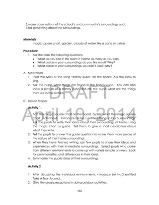 DRAFT
April 10, 2014
154
2.make observations of the school’s and community’s surroundings and ;
3.tell something about the surroundings.
Materials
magic square chart, garden, a body of water like a pond or a river
Procedure
1. Ask the class the following questions:
 What do you see in this room ? Name as many as you can.
 What place in your surroundings do you like most? Why?
 What place in your surroundings you don’t like? Why?
A. Motivation
1. Post the lyrics of the song “Bahay Kubo” on the board. Ask the class to
sing.
2. Ask the pupils what things are found in the bahay kubo. You can also
show a picture of a bahay kubo and ask the pupils what are the things
they see in the picture.
C. Lesson Proper
Activity 1.
1. Post the magic square chart on the board. Explain what the magic square
chart is all about. Introduce LM No.1 entitled Things in Our Surroundings.
Ask the pupils to write their ideas about their surroundings at home using
the magic chart as guide. Tell them to give a short description about
what they write.
2. Tell the pupils to answer the guide questions to make them more aware of
the nature of their home surroundings.
3. When they have finished writing, ask few pupils to share their ideas and
experiences with their immediate surroundings. Select pupils who come
from different environments to come up with varied sample answers. Look
for commonalities and differences in their ideas.
4. Summarize the pupils ideas of their surroundings.
Activity 2
1. After discussing the individual environments, introduce LM No.2 entitled
Take A Tour Around .
2. Give the usual precautions in doing outdoor activities.
 