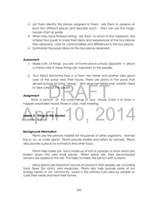 DRAFT
April 10, 2014
155
3. Let them identify the places assigned to them. Ask them to observe at
least four different places and describe each. They can use the magic
square chart as guide.
4. When they have finished writing, ask them to return to the classroom. Ask
at least four pupils to share their ideas and experiences of the four places
they observed. Look for commonalities and differences in the four places.
4. Summarize the pupils ideas on the four places observed.
Assessment
1. Make a list of things you see at home and in school. Opposite it place
a check mark if these things are important to the people.
2. Your friend Samantha lives in a farm. Her father and brother take good
care of the pond near their house. There are plants in the pond that
served as food of some “dalag”. Why does her father and brother need
to take care of the pond?
Assignment
Draw a picture of the surroundings of your house. Color it to show a
happier and livelier mood. Share in class next meeting.
Lesson 2. Things in the Garden
Duration: 3 days
Background Information
Plants are the primary habitat for thousands of other organisms. Animals
live in, on, or under plants. Plants provide shelter and safety for animals. Plants
also provide a place for animals to find other food.
Plants help make soil. Soil is made up of lots of particles of rocks which are
broken down into very small pieces. When plants die, their decomposed
remains are added to the soil. This helps to make the soil rich with nutrients.
Many plants are important sources of products that people use, including
food, fibers (for cloth), and medicines. Plants also help provide some of our
energy needs. In our community, wood is the primary fuel used by people to
cook their meals and heat their homes.
 